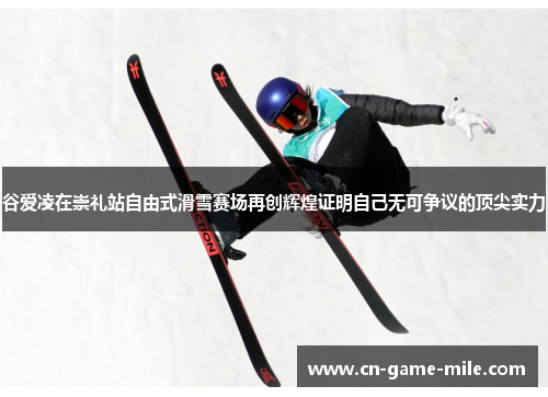 谷爱凌在崇礼站自由式滑雪赛场再创辉煌证明自己无可争议的顶尖实力