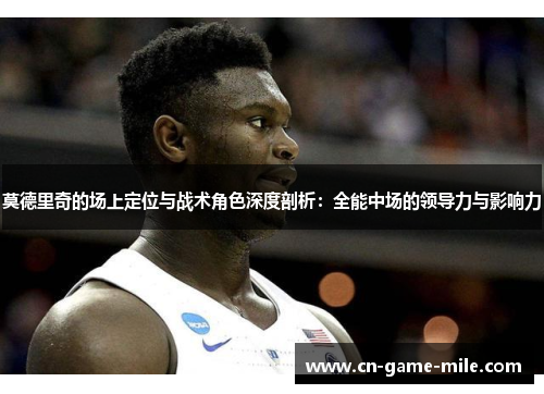 莫德里奇的场上定位与战术角色深度剖析：全能中场的领导力与影响力