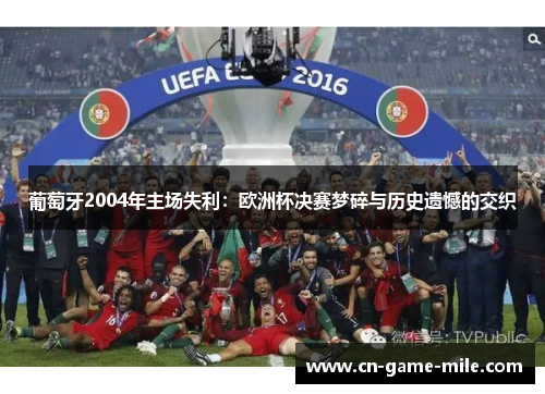 葡萄牙2004年主场失利：欧洲杯决赛梦碎与历史遗憾的交织