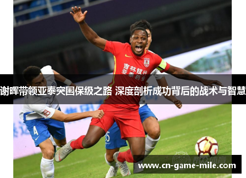 谢晖带领亚泰突围保级之路 深度剖析成功背后的战术与智慧