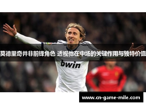 莫德里奇并非前锋角色 透视他在中场的关键作用与独特价值